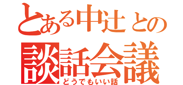 とある中辻との談話会議（どうでもいい話）