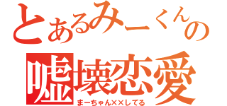 とあるみーくんの嘘壊恋愛（まーちゃん××してる）