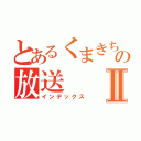 とあるくまきちの放送Ⅱ（インデックス）