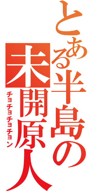 とある半島の未開原人（チョチョチョチョン）