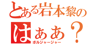 とある岩本黎のはぁぁ？（ボルジャージャー）