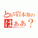 とある岩本黎のはぁぁ？（ボルジャージャー）