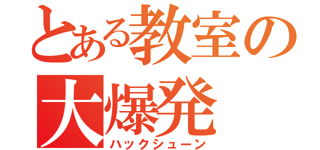 とある教室の大爆発（ハックシューン）