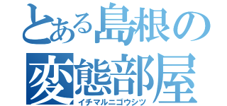 とある島根の変態部屋（イチマルニゴウシツ）