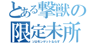 とある撃獣の限定未所持（ソロモンゲットならず）