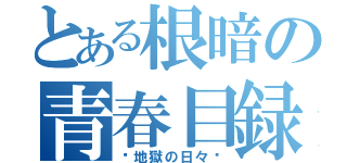 とある根暗の青春目録（〜地獄の日々〜）