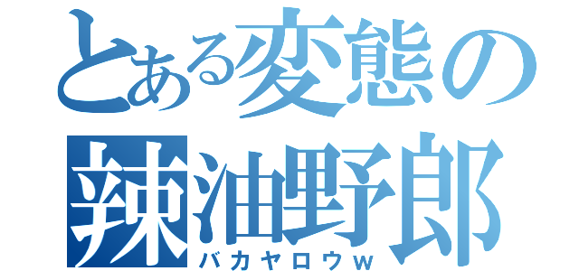 とある変態の辣油野郎（バカヤロウｗ）