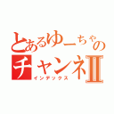 とあるゆーちゃのチャンネルⅡ（インデックス）