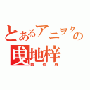 とあるアニヲタの曵地梓（臨也廃）