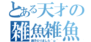 とある天才の雑魚雑魚カス（調子のりました＾ｐ＾）