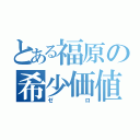 とある福原の希少価値（ゼロ）