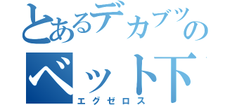 とあるデカブツのベット下（エグゼロス）