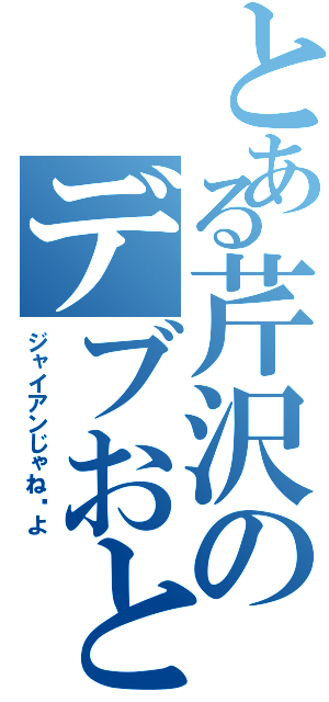 とある芹沢のデブおとこ（ジャイアンじゃね〜よ）