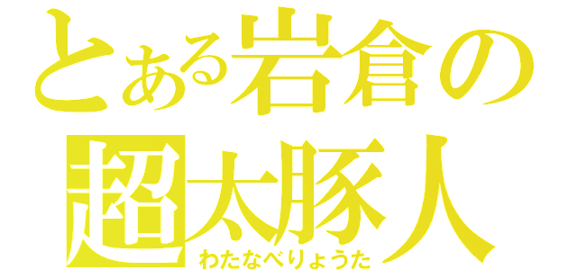 とある岩倉の超太豚人（わたなべりょうた）