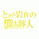 とある岩倉の超太豚人（わたなべりょうた）