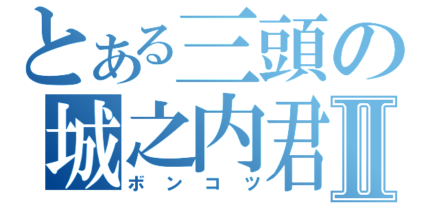 とある三頭の城之内君Ⅱ（ボンコツ）