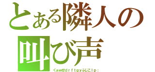 とある隣人の叫び声（くぁｗせｄｒｆｔｇｙふじこｌｐ；）