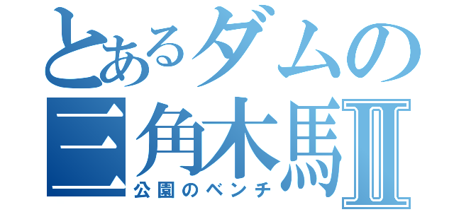 とあるダムの三角木馬Ⅱ（公園のベンチ）