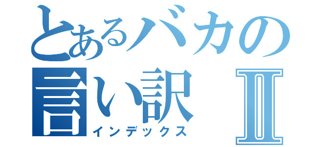 とあるバカの言い訳Ⅱ（インデックス）