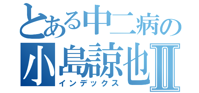 とある中二病の小島諒也Ⅱ（インデックス）