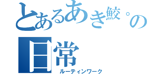 とあるあき鮫。の日常（ ルーティンワーク）