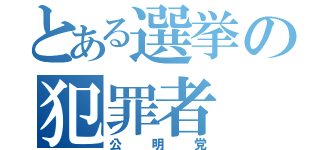 とある選挙の犯罪者（公明党）