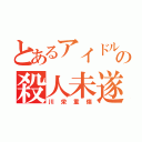 とあるアイドルの殺人未遂（川栄重傷）