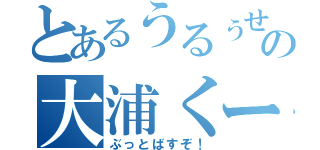 とあるうるぅせぇの大浦くーん（ぶっとばすぞ！）