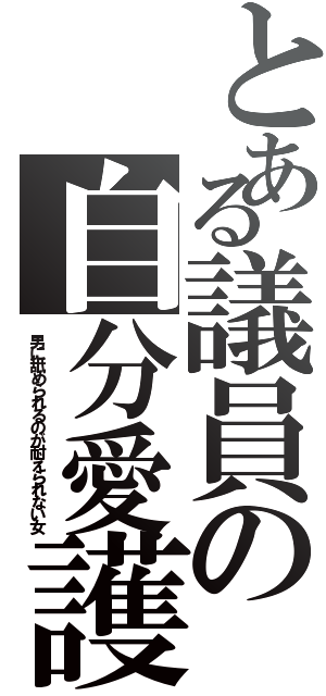 とある議員の自分愛護（男に舐められるのが耐えられない女）