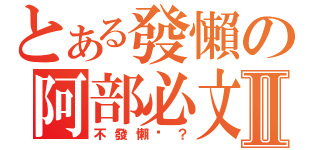 とある發懶の阿部必文Ⅱ（不發懶嗎？）