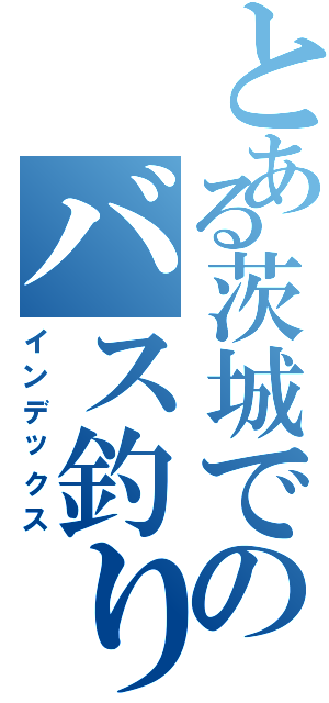 とある茨城でのバス釣り（インデックス）