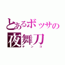 とあるボッサの夜舞刀（チンコ）