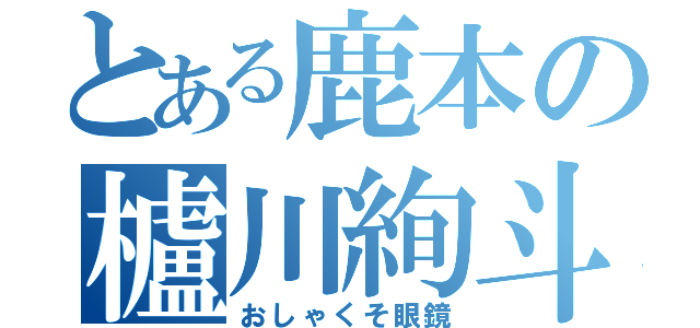 とある鹿本の櫨川絢斗（おしゃくそ眼鏡）