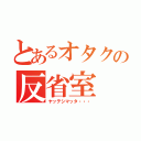 とあるオタクの反省室（ヤッテシマッタ・・・）