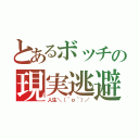 とあるボッチの現実逃避（人生＼（＾ｏ＾）／）