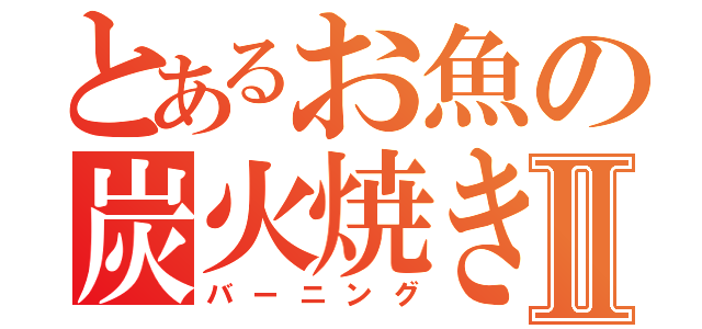 とあるお魚の炭火焼きⅡ（バーニング）