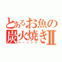 とあるお魚の炭火焼きⅡ（バーニング）