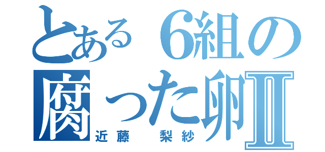 とある６組の腐った卵Ⅱ（近藤 梨紗）