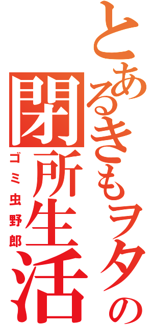 とあるきもヲタの閉所生活（ゴミ虫野郎）