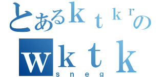 とあるｋｔｋｒのｗｋｔｋ（ｓｎｅｇ）