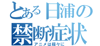 とある日浦の禁断症状（アニメは程々に）