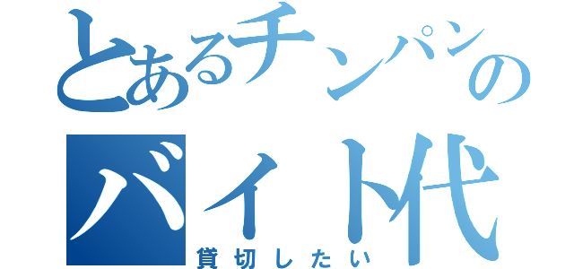 とあるチンパンのバイト代で（貸切したい）