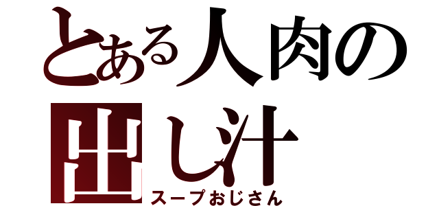 とある人肉の出し汁（スープおじさん）