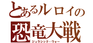 とあるルロイの恐竜大戦（ジュラシック・ウォー）