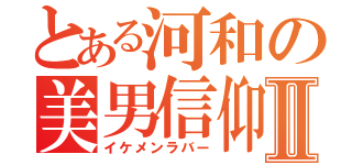 とある河和の美男信仰Ⅱ（イケメンラバー）