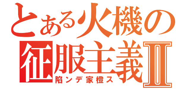 とある火機の征服主義Ⅱ（陷ンデ家橙ス）