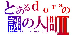 とあるｄｏｒａの謎の人間Ⅱ（（　・ω・））