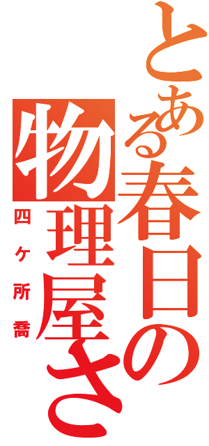 とある春日の物理屋さん（四ケ所喬）