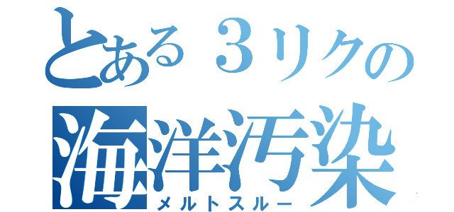 とある３リクの海洋汚染（メルトスルー）