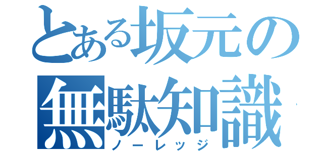 とある坂元の無駄知識（ノーレッジ）